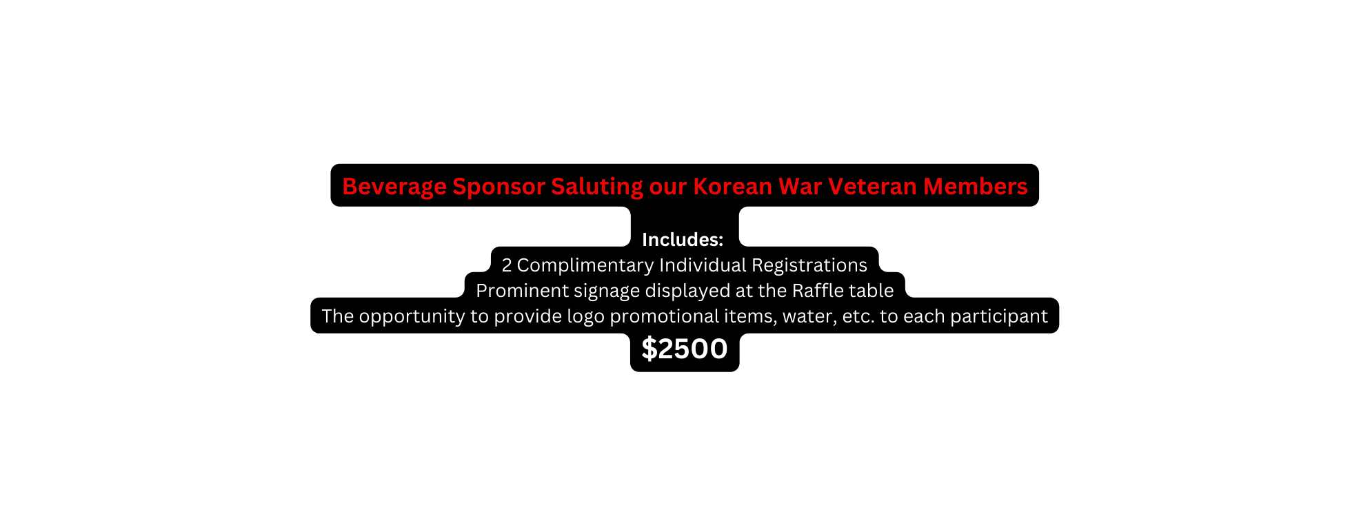 Beverage Sponsor Saluting our Korean War Veteran Members Includes 2 Complimentary Individual Registrations Prominent signage displayed at the Raffle table The opportunity to provide logo promotional items water etc to each participant 2500