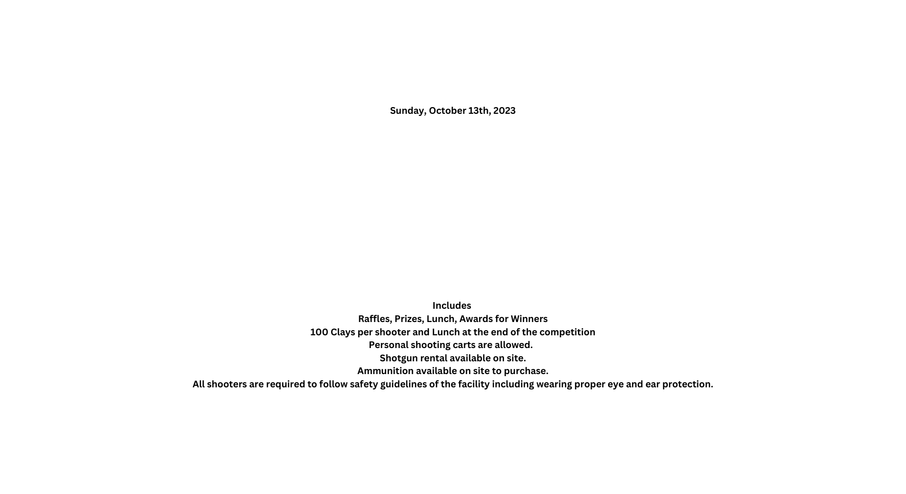 Sunday October 13th 2023 Includes Raffles Prizes Lunch Awards for Winners 100 Clays per shooter and Lunch at the end of the competition Personal shooting carts are allowed Shotgun rental available on site Ammunition available on site to purchase All shooters are required to follow safety guidelines of the facility including wearing proper eye and ear protection
