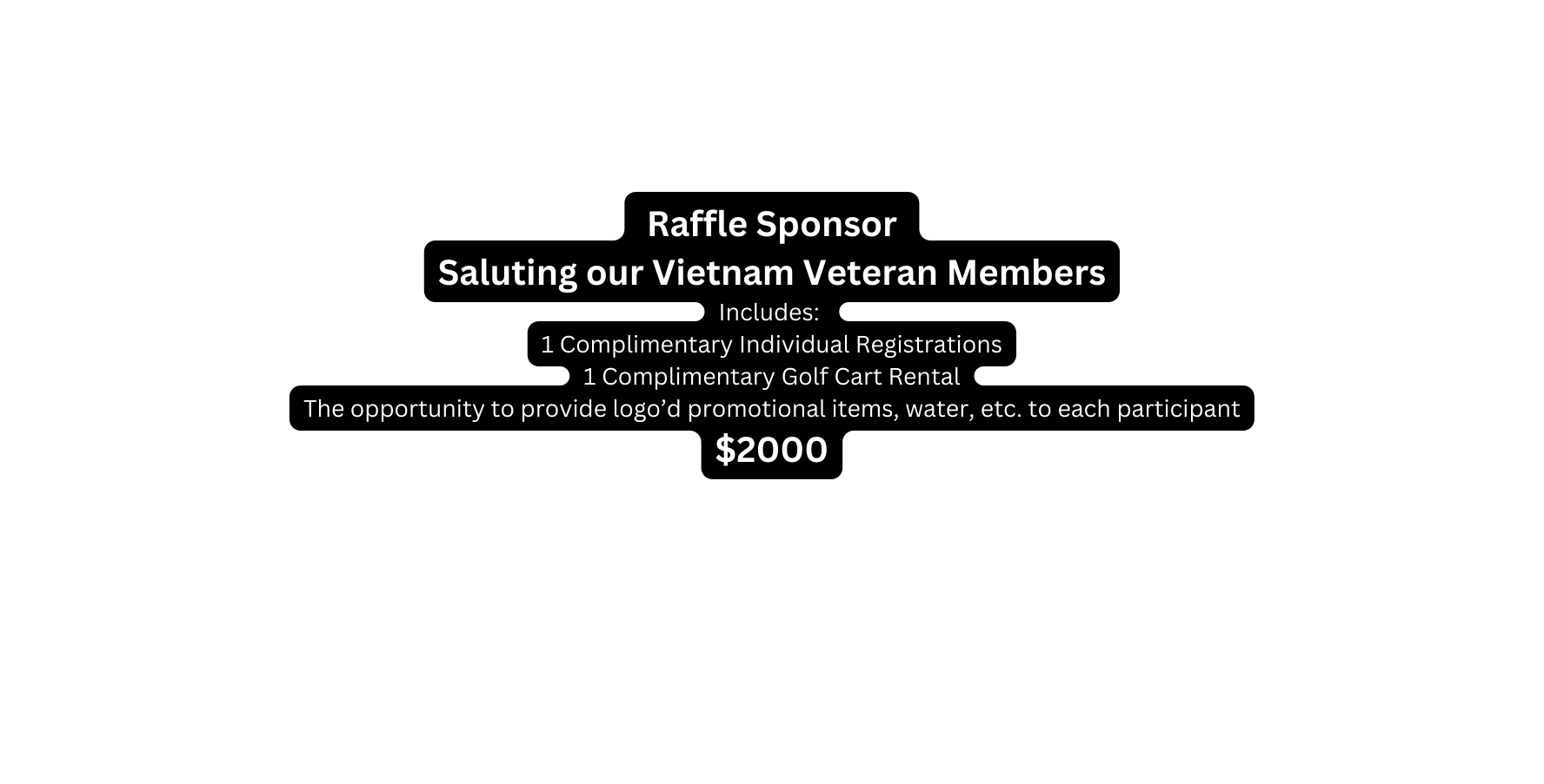 Raffle Sponsor Saluting our Vietnam Veteran Members Includes 1 Complimentary Individual Registrations 1 Complimentary Golf Cart Rental The opportunity to provide logo d promotional items water etc to each participant 2000