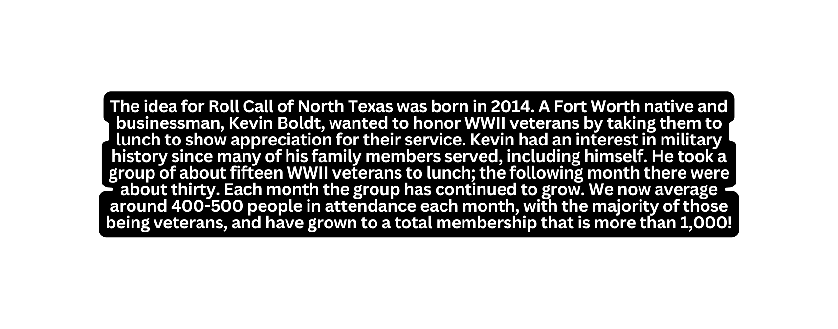 The idea for Roll Call of North Texas was born in 2014 A Fort Worth native and businessman Kevin Boldt wanted to honor WWII veterans by taking them to lunch to show appreciation for their service Kevin had an interest in military history since many of his family members served including himself He took a group of about fifteen WWII veterans to lunch the following month there were about thirty Each month the group has continued to grow We now average around 400 500 people in attendance each month with the majority of those being veterans and have grown to a total membership that is more than 1 000