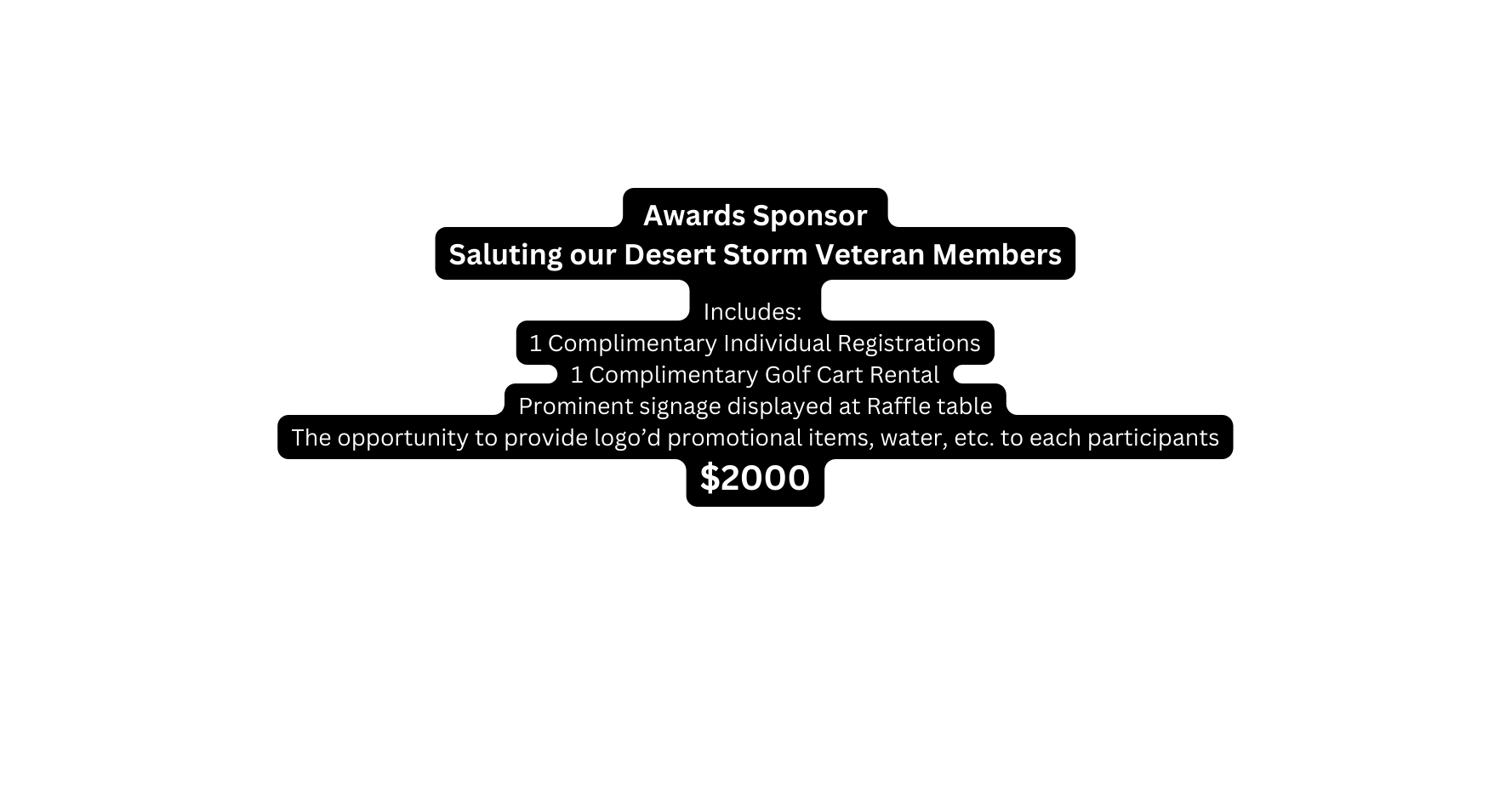 Awards Sponsor Saluting our Desert Storm Veteran Members Includes 1 Complimentary Individual Registrations 1 Complimentary Golf Cart Rental Prominent signage displayed at Raffle table The opportunity to provide logo d promotional items water etc to each participants 2000